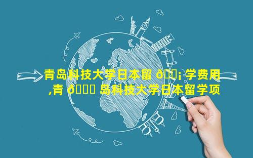 青岛科技大学日本留 🐡 学费用,青 🐛 岛科技大学日本留学项目